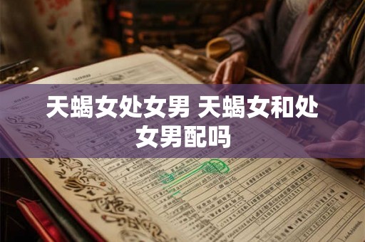 天蝎女处女男 天蝎女和处女男配吗