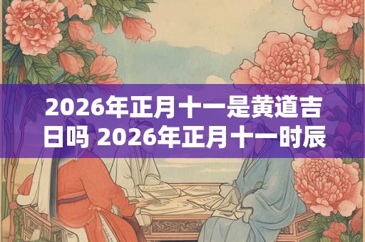 2026年正月十一是黄道吉日吗 2026年正月十一时辰吉凶