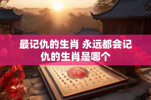 最记仇的生肖 永远都会记仇的生肖是哪个