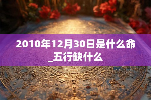 2010年12月30日是什么命_五行缺什么 2010年12月30日是什么命_五行缺什么