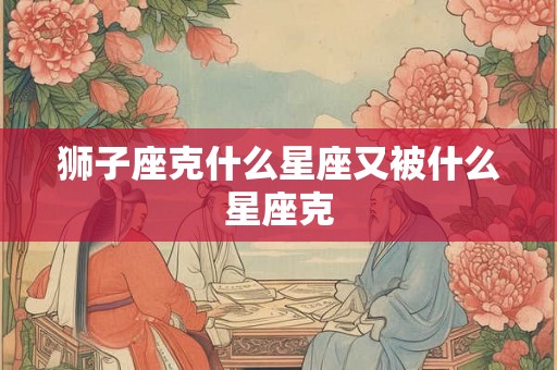 狮子座克什么星座又被什么星座克