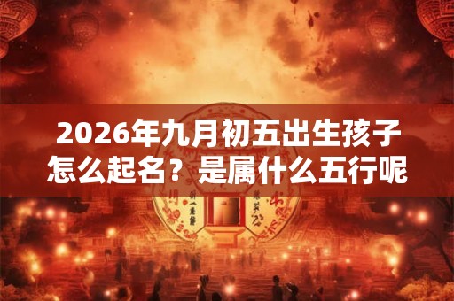 2026年九月初五出生孩子怎么起名?是属什么五行呢? 2026年九月初五出生孩子怎么起名?是属什么五行呢?