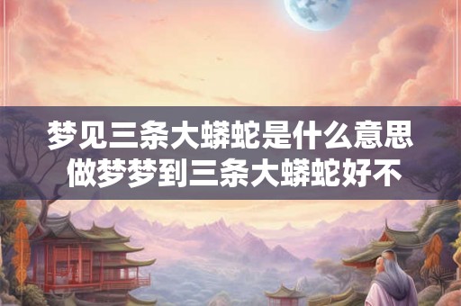 梦见三条大蟒蛇是什么意思 做梦梦到三条大蟒蛇好不好