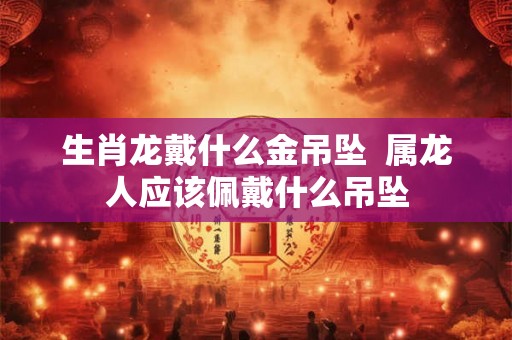 生肖龙戴什么金吊坠 属龙人应该佩戴什么吊坠 生肖龙戴什么金吊坠 属龙人应该佩戴什么吊坠