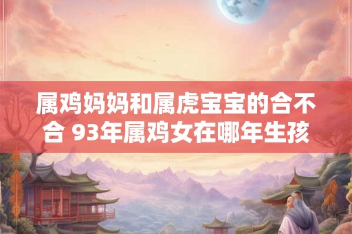 属鸡妈妈和属虎宝宝的合不合 93年属鸡女在哪年生孩子最好