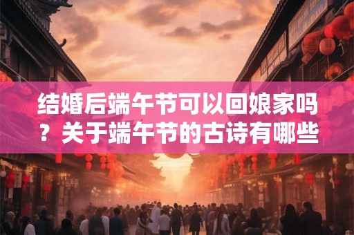 结婚后端午节可以回娘家吗？关于端午节的古诗有哪些？