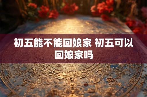 初五能不能回娘家 初五可以回娘家吗