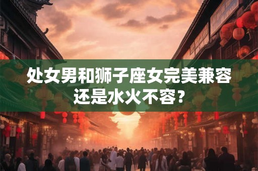 处女男和狮子座女完美兼容还是水火不容？