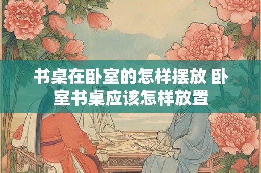 书桌在卧室的怎样摆放 卧室书桌应该怎样放置