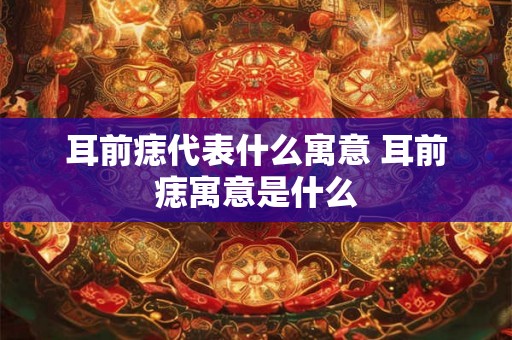 耳前痣代表什么寓意 耳前痣寓意是什么