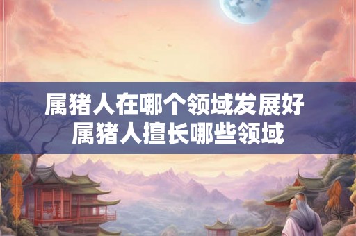 属猪人在哪个领域发展好 属猪人擅长哪些领域