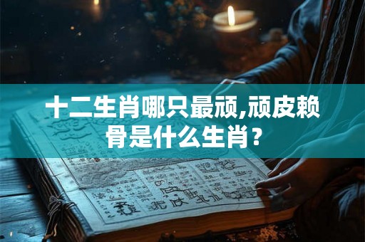 十二生肖哪只最顽,顽皮赖骨是什么生肖？