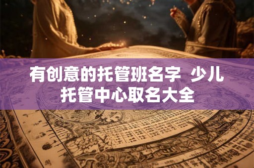 有创意的托管班名字  少儿托管中心取名大全