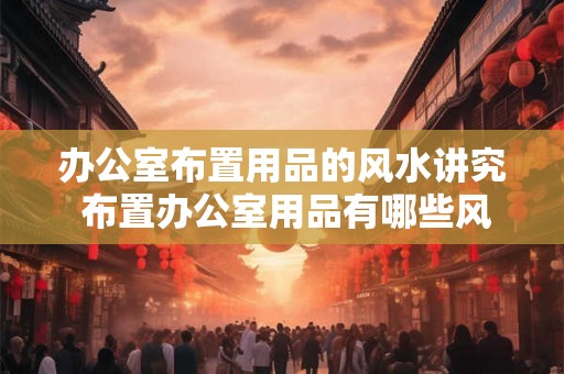 办公室布置用品的风水讲究 布置办公室用品有哪些风水讲究