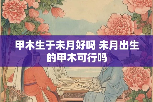 甲木生于未月好吗 未月出生的甲木可行吗 甲木生于未月好吗 未月出生的甲木可行吗