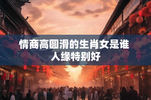 情商高圆滑的生肖女是谁 人缘特别好