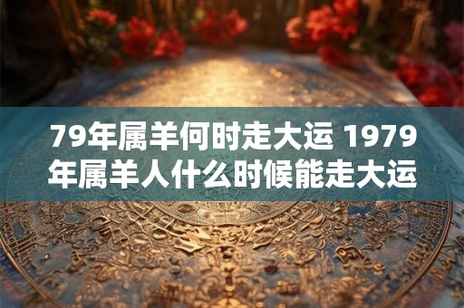 79年属羊何时走大运 1979年属羊人什么时候能走大运