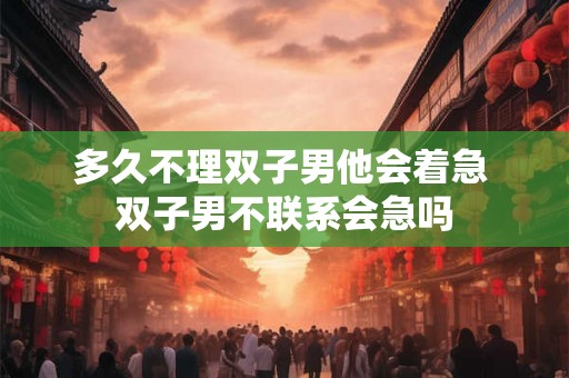 多久不理双子男他会着急 双子男不联系会急吗 多久不理双子男他会着急 双子男不联系会急吗