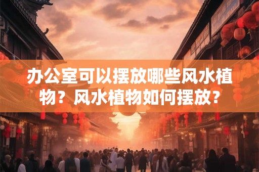 办公室可以摆放哪些风水植物?风水植物如何摆放? 办公室可以摆放哪些风水植物?风水植物如何摆放?