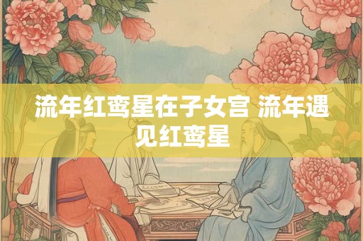 流年红鸾星在子女宫 流年遇见红鸾星 流年红鸾星在子女宫 流年遇见红鸾星