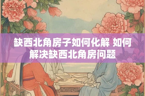 缺西北角房子如何化解 如何解决缺西北角房问题