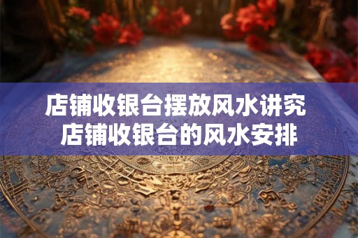 店铺收银台摆放风水讲究 店铺收银台的风水安排