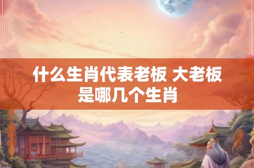 什么生肖代表老板 大老板是哪几个生肖