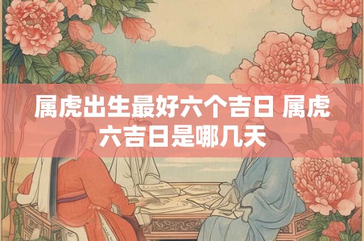 属虎出生最好六个吉日 属虎六吉日是哪几天 属虎出生最好六个吉日 属虎六吉日是哪几天