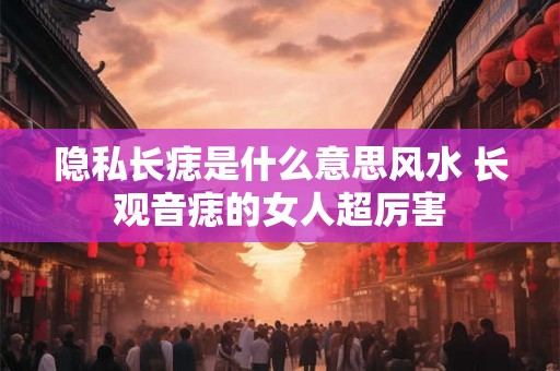 隐私长痣是什么意思风水 长观音痣的女人超厉害 隐私长痣是什么意思风水 长观音痣的女人超厉害