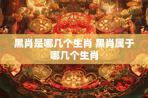 黑肖是哪几个生肖 黑肖属于哪几个生肖