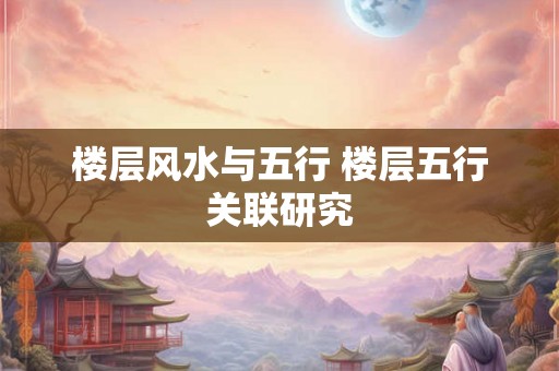 楼层风水与五行 楼层五行关联研究 楼层风水与五行 楼层五行关联研究