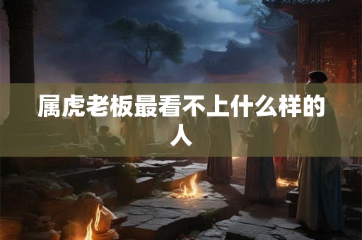 属虎老板最看不上什么样的人 属虎老板最看不上什么样的人