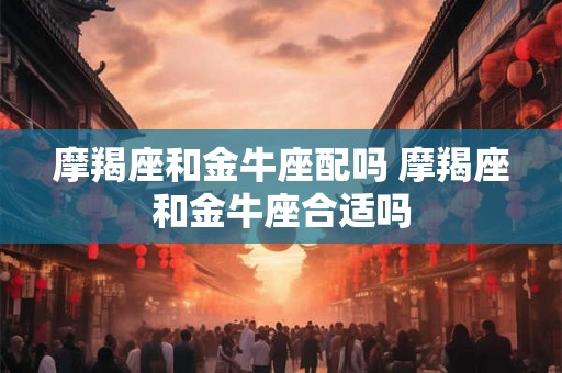 摩羯座和金牛座配吗 摩羯座和金牛座合适吗