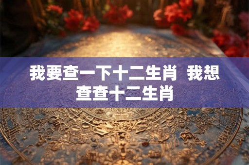 我要查一下十二生肖 我想查查十二生肖 我要查一下十二生肖 我想查查十二生肖