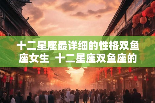 十二星座最详细的性格双鱼座女生  十二星座双鱼座的性格
