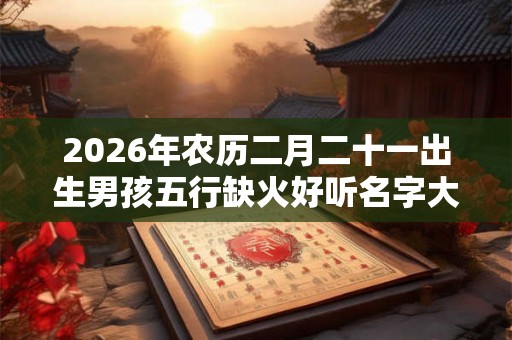 2026年农历二月二十一出生男孩五行缺火好听名字大全 2026年农历二月二十一出生男孩五行缺火好听名字大全