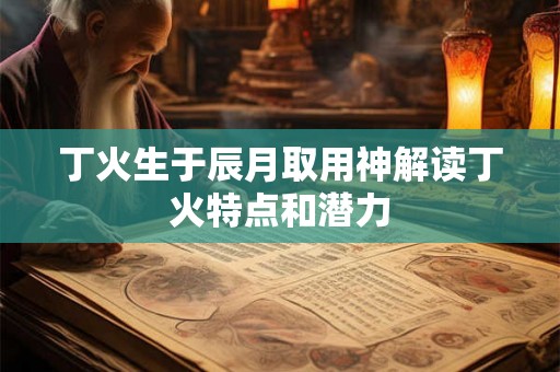 丁火生于辰月取用神解读丁火特点和潜力 丁火生于辰月取用神解读丁火特点和潜力