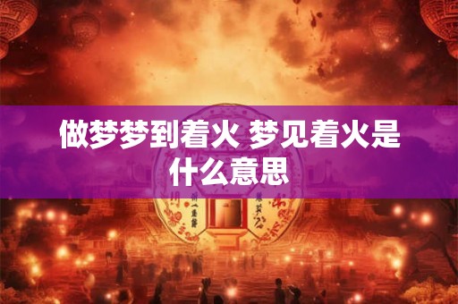 做梦梦到着火 梦见着火是什么意思