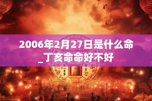 2006年2月27日是什么命_丁亥命命好不好 2006年2月27日是什么命_丁亥命命好不好