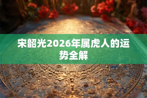 宋韶光2026年属虎人的运势全解