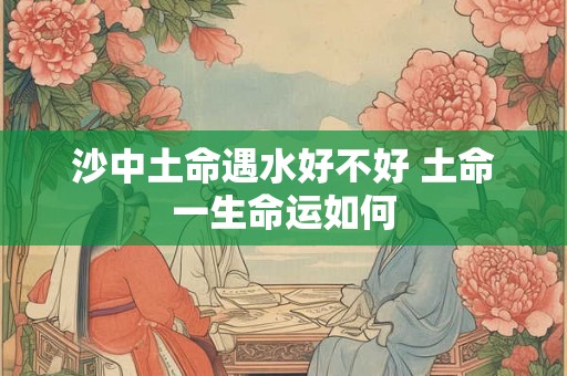 沙中土命遇水好不好 土命一生命运如何 沙中土命遇水好不好 土命一生命运如何