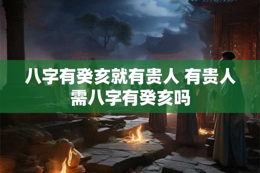 八字有癸亥就有贵人 有贵人需八字有癸亥吗 八字有癸亥就有贵人 有贵人需八字有癸亥吗