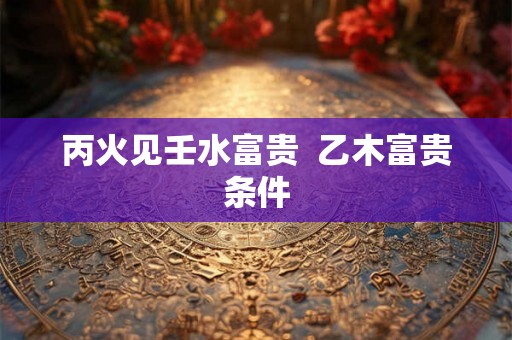 丙火见壬水富贵  乙木富贵条件