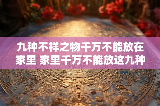 九种不祥之物千万不能放在家里 家里千万不能放这九种不祥物