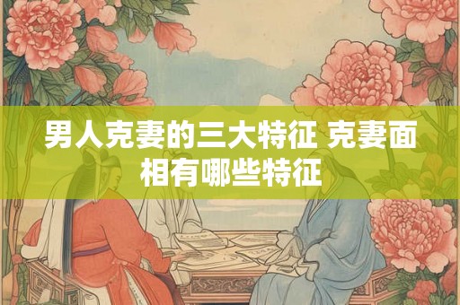 男人克妻的三大特征 克妻面相有哪些特征