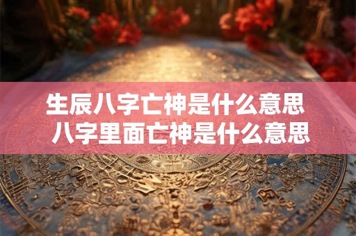 生辰八字亡神是什么意思 八字里面亡神是什么意思 生辰八字亡神是什么意思 八字里面亡神是什么意思