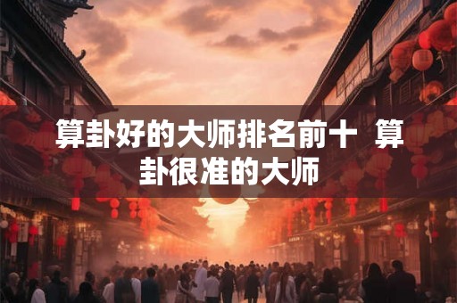 算卦好的大师排名前十  算卦很准的大师