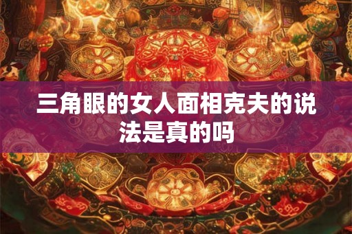 三角眼的女人面相克夫的说法是真的吗 三角眼的女人面相克夫的说法是真的吗