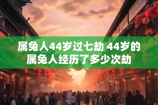 属兔人44岁过七劫 44岁的属兔人经历了多少次劫