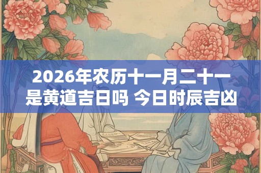 2026年农历十一月二十一是黄道吉日吗 今日时辰吉凶